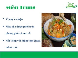 Mi n Trungề
 Vị cay và mặn
 Màu sắc được phối trộn
phong phú và rực rỡ
 Nổi tiếng với mắm tôm chua,
mắm ruốc.
 