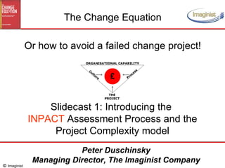 Slidecast 1: Introducing the  INPACT  Assessment Process and the Project Complexity model The Change Equation Or how to avoid a failed change project! Peter Duschinsky Managing Director, The Imaginist Company 