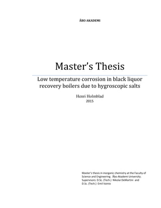 ÅBO AKADEMI
Master’s Thesis
Low temperature corrosion in black liquor
recovery boilers due to hygroscopic salts
Henri Holmblad
2015
Master’s thesis in inorganic chemistry at the Faculty of
Science and Engineering. Åbo Akademi University.
Supervisors: D.Sc. (Tech.) Nikolai DeMartini and
D.Sc. (Tech.) Emil Vainio
 