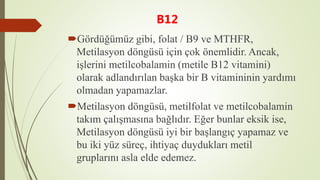 B12
Gördüğümüz gibi, folat / B9 ve MTHFR,
Metilasyon döngüsü için çok önemlidir. Ancak,
işlerini metilcobalamin (metile B12 vitamini)
olarak adlandırılan başka bir B vitamininin yardımı
olmadan yapamazlar.
Metilasyon döngüsü, metilfolat ve metilcobalamin
takım çalışmasına bağlıdır. Eğer bunlar eksik ise,
Metilasyon döngüsü iyi bir başlangıç yapamaz ve
bu iki yüz süreç, ihtiyaç duydukları metil
gruplarını asla elde edemez.
 