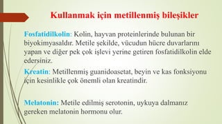 Kullanmak için metillenmiş bileşikler
Fosfatidilkolin: Kolin, hayvan proteinlerinde bulunan bir
biyokimyasaldır. Metile şekilde, vücudun hücre duvarlarını
yapan ve diğer pek çok işlevi yerine getiren fosfatidilkolin elde
edersiniz.
Kreatin: Metillenmiş guanidoasetat, beyin ve kas fonksiyonu
için kesinlikle çok önemli olan kreatindir.
Melatonin: Metile edilmiş serotonin, uykuya dalmanız
gereken melatonin hormonu olur.
 