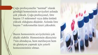 Çoğu profosyonelin “normal” olarak
gördüğü homosistein seviyeleri aslında
çok yüksek. Çoğu profosyonel, litre
başına 15 mikromol veya daha üstünü
yüksek olduğunu düşünür. Aslında litre
başına 7 mikromolün üzeri yüksektir.
Bazen homosistein seviyeleriniz çok
düşük olabilir. Homosistein düzeyiniz
7'nin altındaysa, hem metilasyon hem
de glutatyon yapmak için yeterli
homosisteininiz olmaz.
 