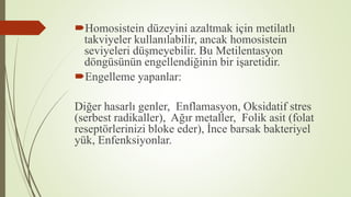 Homosistein düzeyini azaltmak için metilatlı
takviyeler kullanılabilir, ancak homosistein
seviyeleri düşmeyebilir. Bu Metilentasyon
döngüsünün engellendiğinin bir işaretidir.
Engelleme yapanlar:
Diğer hasarlı genler, Enflamasyon, Oksidatif stres
(serbest radikaller), Ağır metaller, Folik asit (folat
reseptörlerinizi bloke eder), İnce barsak bakteriyel
yük, Enfenksiyonlar.
 
