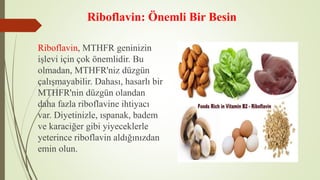 Riboflavin: Önemli Bir Besin
Riboflavin, MTHFR geninizin
işlevi için çok önemlidir. Bu
olmadan, MTHFR'niz düzgün
çalışmayabilir. Dahası, hasarlı bir
MTHFR'nin düzgün olandan
daha fazla riboflavine ihtiyacı
var. Diyetinizle, ıspanak, badem
ve karaciğer gibi yiyeceklerle
yeterince riboflavin aldığınızdan
emin olun.
 