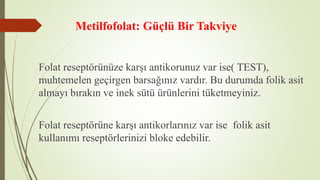 Metilfofolat: Güçlü Bir Takviye
Folat reseptörünüze karşı antikorunuz var ise( TEST),
muhtemelen geçirgen barsağınız vardır. Bu durumda folik asit
almayı bırakın ve inek sütü ürünlerini tüketmeyiniz.
Folat reseptörüne karşı antikorlarınız var ise folik asit
kullanımı reseptörlerinizi bloke edebilir.
 