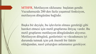 MTHFR, Metilasyon siklusunu başlatan gendir.
Vucudumuzda 200 den fazla yaşamsal fonksiyon,
metilasyon döngüsüne bağlıdır.
Başka bir deyişle, bu işlevlerin olması gerektiği gibi
hareket etmesi için metil gruplarına ihtiyaç vardır. Bu
metil gruplarını metilasyon döngüsünden alıyoruz.
Metilasyon döngüsü, genlerinizi ve vücudunuzu iyi
durumda tutmak için çok önemli bir faktör
olduğundan, nasıl çalıştığını anlamamız gerekiyor.
 