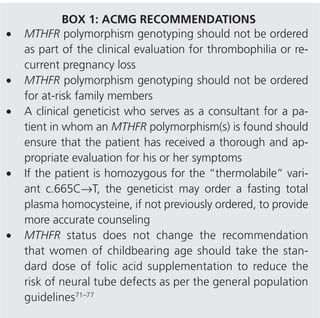 ACMG Practice Guidelines
Conversely, many other studies looking at similar complications found no statistical association.45–52 The c.1286A→C variant has been studied less, but current evidence suggests that
it is milder than the “thermolabile” variant.53–56 Preliminary
findings in combined genotypes have found that they are not
significantly different from controls.57,58
Because MTHFR polymorphism is only one of many factors
contributing to the overall clinical picture, the utility of this
testing is currently ambiguous. Furthermore, US-mandated
fortification of grain products with folic acid to decrease the
incidence of neural tube defects has resulted in increased serum
folate concentrations and lowered serum total homocysteine
levels in the general population.59 This public health initiative
may be incidentally reducing some of the perceived risk associated with MTHFR polymorphisms.60,61 This is hypothesized to
be one reason that an association between the “thermolabile”
variant and venous thromboembolism is no longer observed in
the North-American population.21
The American Congress of Obstetricians and Gynecologists
does not recommend the measurement of homocysteine
or MTHFR polymorphisms in the evaluation of the etiology of venous thromboembolism.62 The British Committee
for Standards in Haematology and the British Society for
Haematology do not include MTHFR polymorphism testing
as part of their clinical guidelines for heritable thrombophilia
testing.63 The ACMG consensus statement on factor V Leiden
testing briefly references the limited clinical utility of MTHFR
polymorphism testing and that homocysteine measurement
may be more informative.64
A medical geneticist may be asked to evaluate a patient who
has tested positive, either heterozygous or homozygous, for an
MTHFR polymorphism (Box 1). The geneticist should assess
the information given to the family by the previous provider,
including the interpretation pertaining to causality for presenting symptoms. It is imperative that the geneticist ensure that
patients have received thorough and appropriate evaluations
for their symptoms because it is not uncommon that medical
problems are incorrectly attributed to positive MTHFR status.
Often, referral to a hematologist or maternal–fetal medicine
specialist for further evaluation of their symptoms is indicated.
Once a patient has been found to carry one or more MTHFR
polymorphisms, genetic counseling is very difficult, given the
vast medical literature exploring possible associations with a
wide variety of diseases. In general, the following genotypes currently appear unlikely to be of clinical significance: “thermolabile” variant c.665C→T heterozygote, c.1286A→C homozygote,
or (c.665C→T); (c.1286A→C) compound heterozygote. There is
theoretical reason to be concerned that the rare individuals with
triple variant MTHFR genotypes (i.e., individuals who are homozygous for one variant and heterozygous for the other) may have
resulting clinical risks, although that is currently speculative.
A fasting total plasma homocysteine level may be obtained
in any patient who is homozygous for the “thermolabile” variant, in order to provide more information for counseling. For
the purpose of laboratory interpretation, it should be noted that
154

HICKEY et al | Lack of evidence for MTHFR polymorphism testing

total homocysteine levels increase with age and are lower in the
pregnant population.65,66 Genetic counseling should take into
account the clinical reason for which the test was performed.
Many studies have revealed discrepant findings between
Caucasians and Asians.21,35,51 It seems most likely that this is
related to dietary factors, such as folic acid intake; however;
caution should be applied when generalizing the following recommendations to the Asian-American population.
Patients who are homozygous for the “thermolabile” variant
with normal plasma homocysteine can be reassured that there
is currently no evidence of increased risk for venous thromboembolism21,45 or recurrent pregnancy loss51 related to their
MTHFR status, common reasons for which clinical testing is
done. A patient who is homozygous for the c.665C→T “thermolabile” variant but also has elevated homocysteine, however,
may be at mildly increased risk for both of these events (venous
thromboembolism odds ratio 1.27 and recurrent pregnancy
loss pooled risk 2.7).20,32 The patient can also be reassured that
there is no evidence of any association with MTHFR “thermolabile” variant homozygosity and mortality, from cardiovascular disease or otherwise.67,68
Once it is known that an individual is homozygous for the
“thermolabile” variant, it is appropriate to review some of the
known associations and possible risks. It should be emphasized
to the patient that the observed effects have been modest and the
absolute risks are likely low. With some associations, it may be
found in the future that there is no increase above population risk.
Women homozygous for c.665C→T should be counseled that
they have a modestly increased risk (odds ratio 1.6) to have offspring with a neural tube defect.37,38 This risk is increased further
if the fetus is also homozygous. There is possibly a weak correlation with stroke (odds ratio 1.26),27 but it has not been as
extensively studied as cardiovascular disease in general. A more
BOX 1: ACMG RECOMMENDATIONS
•	MTHFR polymorphism genotyping should not be ordered
as part of the clinical evaluation for thrombophilia or recurrent pregnancy loss
•	 MTHFR polymorphism genotyping should not be ordered
for at-risk family members
•	 A clinical geneticist who serves as a consultant for a patient in whom an MTHFR polymorphism(s) is found should
ensure that the patient has received a thorough and appropriate evaluation for his or her symptoms
•	 If the patient is homozygous for the “thermolabile” variant c.665C→T, the geneticist may order a fasting total
plasma homocysteine, if not previously ordered, to provide
more accurate counseling
•	MTHFR status does not change the recommendation
that women of childbearing age should take the standard dose of folic acid supplementation to reduce the
risk of neural tube defects as per the general population
guidelines71–77

Volume 15 | Number 2 | February 2013 | Genetics in medicine

 