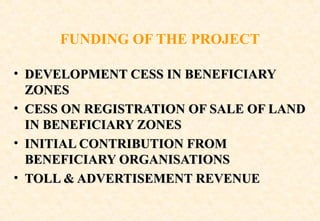 FUNDING OF THE PROJECT
• DEVELOPMENT CESS IN BENEFICIARY
ZONES
• CESS ON REGISTRATION OF SALE OF LAND
IN BENEFICIARY ZONES
• INITIAL CONTRIBUTION FROM
BENEFICIARY ORGANISATIONS
• TOLL & ADVERTISEMENT REVENUE

 