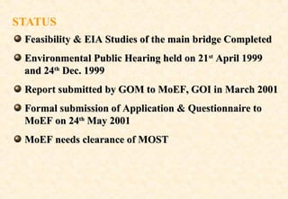 STATUS
Feasibility & EIA Studies of the main bridge Completed
Environmental Public Hearing held on 21st April 1999
and 24th Dec. 1999
Report submitted by GOM to MoEF, GOI in March 2001
Formal submission of Application & Questionnaire to
MoEF on 24th May 2001
MoEF needs clearance of MOST

 