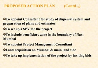 PROPOSED ACTION PLAN

(Contd..,)

To appoint Consultant for study of dispersal system and
preparation of plans and estimates
To set up a SPV for the project
To include beneficiary zone in the boundary of Navi
Mumbai
To appoint Project Management Consultant
Land acquisition on Mumbai & main land side
To take up implementation of the project by inviting bids

 