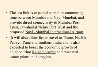 • The sea link is expected to reduce commuting
time between Mumbai and Navi Mumbai, and
provide direct connectivity to Mumbai Port
Trust, Jawaharlal Nehru Port Trust and the
proposed Navi -Mumbai International Airport
• It will also allow faster travel to Thane, Nashik,
Panvel, Pune and southern India and is also
expected to boost the economic growth of
neighbouring Raigad district and raise real
estate prices in the region.

 