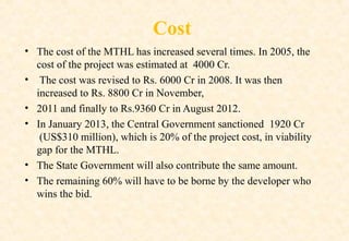 Cost
• The cost of the MTHL has increased several times. In 2005, the
cost of the project was estimated at 4000 Cr.
• The cost was revised to Rs. 6000 Cr in 2008. It was then
increased to Rs. 8800 Cr in November,
• 2011 and finally to Rs.9360 Cr in August 2012.
• In January 2013, the Central Government sanctioned 1920 Cr
(US$310 million), which is 20% of the project cost, in viability
gap for the MTHL.
• The State Government will also contribute the same amount.
• The remaining 60% will have to be borne by the developer who
wins the bid.

 