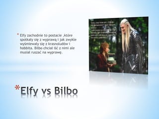 * Elfy zachodnie to postacie ,które
spotkały się z wyprawą i jak zwykle
wyśmiewały się z krasnoludów i
hobbita. Bilbo chciał iść z nimi ale
musiał ruszać na wyprawę.
*
 