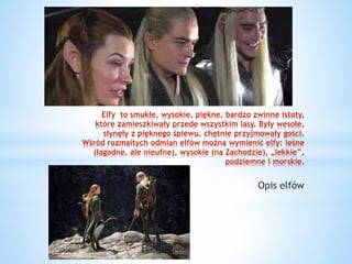 Elfy to smukłe, wysokie, piękne, bardzo zwinne istoty,
które zamieszkiwały przede wszystkim lasy. Były wesołe,
słynęły z pięknego śpiewu, chętnie przyjmowały gości.
Wśród rozmaitych odmian elfów można wymienić elfy: leśne
(łagodne, ale nieufne), wysokie (na Zachodzie), „lekkie”,
podziemne i morskie.
Opis elfów
 