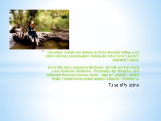 * rasa elfów. Zostały one dodane do liczby Wysokich Elfów, a oni
dzielili ziemię z krasnoludami. Należą do nich elfowie z Lorien i
Mrocznej Puszczy.
Leśne Elfy były z pokolenia Nandorów, ale były one kierowane
przez Sindarów i Ñoldorów . Przykładem był Thranduil, król
północnej Mrocznej Puszczy, Amdír , jego syn, Amroth , ostatni
Sindar i książę Lorien przed rządami Galadrieli i Celeborna.
Tu są elfy leśne
 