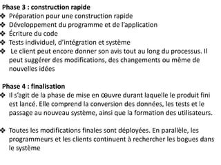Phase 3 : construction rapide
❖ Préparation pour une construction rapide
❖ Développement du programme et de l’application
❖ Écriture du code
❖ Tests individuel, d’intégration et système
❖ Le client peut encore donner son avis tout au long du processus. Il
peut suggérer des modifications, des changements ou même de
nouvelles idées
Phase 4 : finalisation
❖ Il s’agit de la phase de mise en œuvre durant laquelle le produit fini
est lancé. Elle comprend la conversion des données, les tests et le
passage au nouveau système, ainsi que la formation des utilisateurs.
❖ Toutes les modifications finales sont déployées. En parallèle, les
programmeurs et les clients continuent à rechercher les bogues dans
le système
 