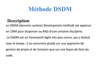 Méthode DSDM
Description:
Le DSDM (dynamic systems Development method) est apparue
en 1994 pour dispenser au RAD d’une certaine discipline.
Le DSDM est un framework Agile très peu connu ,qui a évolué
avec le temps ; il se concentre plutôt sur une approche de
gestion de projet et de livraison que sur une façon de faire du
code.
 