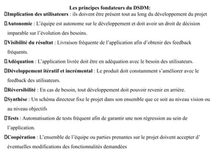 Les principes fondateurs du DSDM:
Implication des utilisateurs : ils doivent être présent tout au long du développement du projet
Autonomie : L’équipe est autonome sur le développement et doit avoir un droit de décision
imparable sur l’évolution des besoins.
Visibilité du résultat : Livraison fréquente de l’application afin d’obtenir des feedback
fréquents.
Adéquation : L’application livrée doit être en adéquation avec le besoin des utilisateurs.
Développement itératif et incrémental : Le produit doit constamment s’améliorer avec le
feedback des utilisateurs.
Réversibilité : En cas de besoin, tout développement doit pouvoir revenir en arrière.
Synthèse : Un schéma directeur fixe le projet dans son ensemble que ce soit au niveau vision ou
au niveau objectifs
Tests : Automatisation de tests fréquent afin de garantir une non régression au sein de
l’application.
Coopération : L’ensemble de l’équipe ou parties prenantes sur le projet doivent accepter d’
éventuelles modifications des fonctionnalités demandées
 
