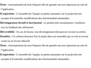 Tests : Automatisation de tests fréquent afin de garantir une non régression au sein de
l’application.
Coopération : L’ensemble de l’équipe ou parties prenantes sur le projet doivent
accepter d’éventuelles modifications des fonctionnalités demandées
Développement itératif et incrémental : Le produit doit constamment s’améliorer
avec le feedback des utilisateurs.
Réversibilité : En cas de besoin, tout développement doit pouvoir revenir en arrière.
Synthèse : Un schéma directeur fixe le projet dans son ensemble que ce soit au niveau
vision ou au niveau objectifs
Tests : Automatisation de tests fréquent afin de garantir une non régression au sein de
l’application.
Coopération : L’ensemble de l’équipe ou parties prenantes sur le projet doivent
accepter d’éventuelles modifications des fonctionnalités demandées
 