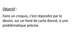 Objectif :
Faire un croquis, c’est répondre par le
dessin, sur un fond de carte donné, à une
problématique précise.
 