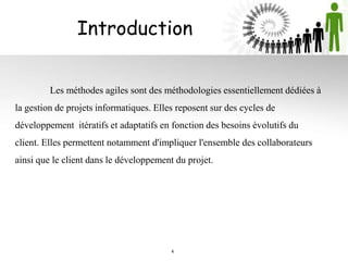 Introduction
Les méthodes agiles sont des méthodologies essentiellement dédiées à
la gestion de projets informatiques. Elles reposent sur des cycles de
développement itératifs et adaptatifs en fonction des besoins évolutifs du
client. Elles permettent notamment d'impliquer l'ensemble des collaborateurs
ainsi que le client dans le développement du projet.
4
 