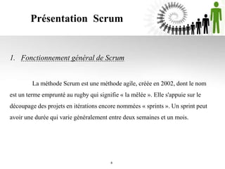 Présentation Scrum
1. Fonctionnement général de Scrum
La méthode Scrum est une méthode agile, créée en 2002, dont le nom
est un terme emprunté au rugby qui signifie « la mêlée ». Elle s'appuie sur le
découpage des projets en itérations encore nommées « sprints ». Un sprint peut
avoir une durée qui varie généralement entre deux semaines et un mois.
8
 