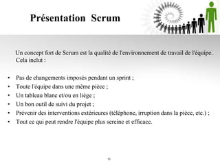 Présentation Scrum
11
Un concept fort de Scrum est la qualité de l'environnement de travail de l'équipe.
Cela inclut :
• Pas de changements imposés pendant un sprint ;
• Toute l'équipe dans une même pièce ;
• Un tableau blanc et/ou en liège ;
• Un bon outil de suivi du projet ;
• Prévenir des interventions extérieures (téléphone, irruption dans la pièce, etc.) ;
• Tout ce qui peut rendre l'équipe plus sereine et efficace.
 