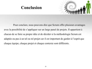 Conclusion
19
Pour conclure, nous pouvons dire que Scrum offre plusieurs avantages
avec la possibilité de s’appliquer sur un large panel de projets. Il appartient à
chacun de se faire sa propre idée et de décider si la méthodologie Scrum est
adaptée ou pas à un tel ou tel projet car il est important de garder à l’esprit que
chaque équipe, chaque projet et chaque contexte sont différents.
 