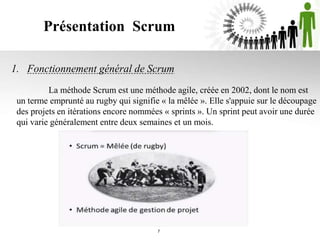 Présentation Scrum
1. Fonctionnement général de Scrum
7
La méthode Scrum est une méthode agile, créée en 2002, dont le nom est
un terme emprunté au rugby qui signifie « la mêlée ». Elle s'appuie sur le découpage
des projets en itérations encore nommées « sprints ». Un sprint peut avoir une durée
qui varie généralement entre deux semaines et un mois.
 