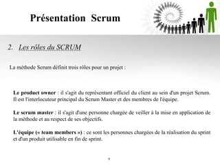 Présentation Scrum
2. Les rôles du SCRUM
Le product owner : il s'agit du représentant officiel du client au sein d'un projet Scrum.
Il est l'interlocuteur principal du Scrum Master et des membres de l'équipe.
Le scrum master : il s'agit d'une personne chargée de veiller à la mise en application de
la méthode et au respect de ses objectifs.
L'équipe (« team members ») : ce sont les personnes chargées de la réalisation du sprint
et d'un produit utilisable en fin de sprint.
9
La méthode Scrum définit trois rôles pour un projet :
 