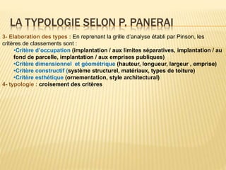LA TYPOLOGIE SELON P. PANERAI
3- Elaboration des types : En reprenant la grille d’analyse établi par Pinson, les
critères de classements sont :
•Critère d’occupation (implantation / aux limites séparatives, implantation / au
fond de parcelle, implantation / aux emprises publiques)
•Critère dimensionnel et géométrique (hauteur, longueur, largeur , emprise)
•Critère constructif (système structurel, matériaux, types de toiture)
•Critère esthétique (ornementation, style architectural)
4- typologie : croisement des critères
 