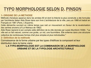 TYPO MORPHOLOGIE SELON D. PINSON
1- ORIGINE DE LA METHODE
Méthode d'analyse apparue dans les années 60 et dont la théorie la plus construite a été formulée
par l'architecte italien Aldo Rossi dans son livre L'architecture de la ville, paru en 1966 et traduit en
Français en 1981 (Paris, L'Equerre).
Cette démarche survient en même temps que nait un mouvement en faveur de la revalorisation
des centres anciens (cf Loi Malraux de 1962)
Aldo Rossi reprend à son compte cette définition de la ville donnée par Lewis Mumford (1938) : "La
ville est un fait naturel, comme une grotte, un nid, une fourmilière. Elle enferme dans une structure
collective de nombreuses formes d'art plus simples et plus individuelles."
2- Définition de la méthode
Connaissance de la forme urbaine par les types d'édifices la composant et leur
distribution dans la trame viaire
L A TYPO-MORPHOLOGIE EST LA COMBINAISON DE LA MORPHOLOGIE
URBAINE ET DE LA TYPOLOGIE ARCHITECTURALE
 