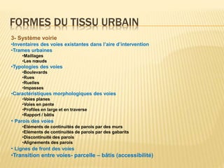 FORMES DU TISSU URBAIN
3- Système voirie
•Inventaires des voies existantes dans l’aire d’intervention
•Trames urbaines
•Maillages
•Les nœuds
•Typologies des voies
•Boulevards
•Rues
•Ruelles
•Impasses
•Caractéristiques morphologiques des voies
•Voies planes
•Voies en pente
•Profiles en large et en traverse
•Rapport / bâtis
• Parois des voies
•Eléments de continuités de parois par des murs
•Eléments de continuités de parois par des gabarits
•Discontinuité des parois
•Alignements des parois
• Lignes de front des voies
•Transition entre voies- parcelle – bâtis (accessibilité)
 