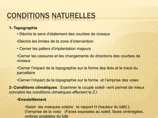 CONDITIONS NATURELLES
1- Topographie
• Décrire le sens d’étalement des courbes de niveaux
•Décrire les limites de la zone d’intervention
• Cerner les paliers d’implantation majeurs
•Cerner les cassures et les changements de directions des courbes de
niveaux
•Cerner l’impact de la topographie sur la forme des ilots et le tracé du
parcellaire
•Cerner l’impact de la topographie sur la forme et l’emprise des voies
2- Conditions climatiques : Examiner le couple soleil- vent permet de mieux
connaitre les conditions climatiques affectant la Z.I
•Ensoleillement
•Saisir les masques solaire : le rapport H (hauteur du bâti) L
(l’emprise de la voie) (Faces exposées au soleil, faces ombragées,
ombres projetées du bâti
 