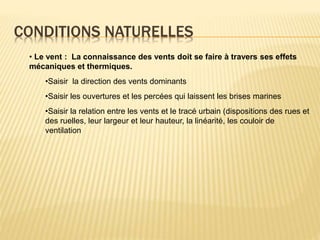 CONDITIONS NATURELLES
• Le vent : La connaissance des vents doit se faire à travers ses effets
mécaniques et thermiques.
•Saisir la direction des vents dominants
•Saisir les ouvertures et les percées qui laissent les brises marines
•Saisir la relation entre les vents et le tracé urbain (dispositions des rues et
des ruelles, leur largeur et leur hauteur, la linéarité, les couloir de
ventilation
 