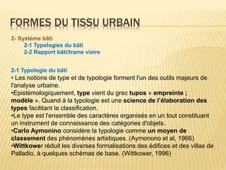 FORMES DU TISSU URBAIN
2- Système bâti
2-1 Typologies du bâti
2-2 Rapport bâti/trame viaire
2-1 Typologie du bâti
• Les notions de type et de typologie forment l'un des outils majeurs de
l'analyse urbaine.
•Epistémologiquement, type vient du grec tupos « empreinte ;
modèle ». Quand à la typologie est une science de l’élaboration des
types facilitant la classification.
•Le type est l'ensemble des caractères organisés en un tout constituant
un instrument de connaissance des catégories d'objets.
•Carlo Aymonino considère la typologie comme un moyen de
classement des phénomènes artistiques. (Aymonono et al, 1966)
•Wittkower réduit les diverses formalisations des édifices et des villas de
Palladio, à quelques schémas de base. (Wittkower, 1996)
 