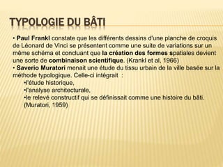 TYPOLOGIE DU BÂTI
• Paul Frankl constate que les différents dessins d'une planche de croquis
de Léonard de Vinci se présentent comme une suite de variations sur un
même schéma et concluant que la création des formes spatiales devient
une sorte de combinaison scientifique. (Krankl et al, 1966)
• Saverio Muratori menait une étude du tissu urbain de la ville basée sur la
méthode typologique. Celle-ci intégrait :
•l'étude historique,
•l'analyse architecturale,
•le relevé constructif qui se définissait comme une histoire du bâti.
(Muratori, 1959)
 
