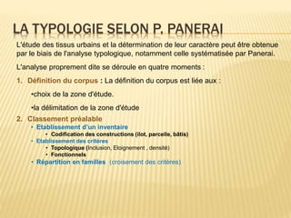 LA TYPOLOGIE SELON P. PANERAI
L'étude des tissus urbains et la détermination de leur caractère peut être obtenue
par le biais de l'analyse typologique, notamment celle systématisée par Panerai.
L'analyse proprement dite se déroule en quatre moments :
1. Définition du corpus : La définition du corpus est liée aux :
•choix de la zone d'étude.
•la délimitation de la zone d'étude
2. Classement préalable
• Etablissement d’un inventaire
• Codification des constructions (ilot, parcelle, bâtis)
• Etablissement des critères
• Topologique (Inclusion, Eloignement , densité)
• Fonctionnels
• Répartition en familles (croisement des critères)
 