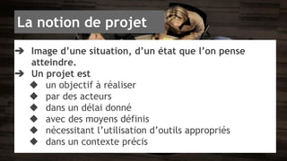 La notion de projet 
➔ Image d’une situation, d’un état que l’on pense 
atteindre. 
➔ Un projet est 
◆ un objectif à réaliser 
◆ par des acteurs 
◆ dans un délai donné 
◆ avec des moyens définis 
◆ nécessitant l’utilisation d’outils appropriés 
◆ dans un contexte précis 
 