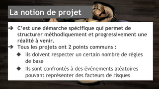 La notion de projet 
➔ C’est une démarche spécifique qui permet de 
structurer méthodiquement et progressivement une 
réalité à venir. 
➔ Tous les projets ont 2 points communs : 
◆ Ils doivent respecter un certain nombre de règles 
de base 
◆ Ils sont confrontés à des événements aléatoires 
pouvant représenter des facteurs de risques 
 
