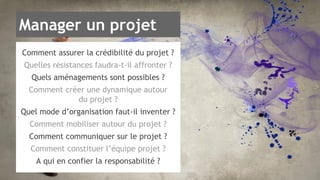 Manager un projet 
Comment assurer la crédibilité du projet ? 
Quelles résistances faudra-t-il affronter ? 
Quels aménagements sont possibles ? 
Comment créer une dynamique autour 
du projet ? 
Quel mode d’organisation faut-il inventer ? 
Comment mobiliser autour du projet ? 
Comment communiquer sur le projet ? 
Comment constituer l’équipe projet ? 
A qui en confier la responsabilité ? 
 