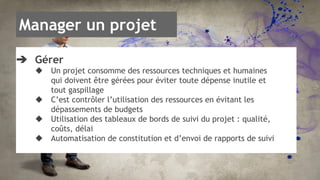 Manager un projet 
➔ Gérer 
◆ Un projet consomme des ressources techniques et humaines 
qui doivent être gérées pour éviter toute dépense inutile et 
tout gaspillage 
◆ C’est contrôler l’utilisation des ressources en évitant les 
dépassements de budgets 
◆ Utilisation des tableaux de bords de suivi du projet : qualité, 
coûts, délai 
◆ Automatisation de constitution et d’envoi de rapports de suivi 
 