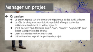 Manager un projet 
➔ Organiser 
◆ Le projet repose sur une démarche rigoureuse et des outils adaptés 
◆ Le rôle de chaque acteur doit être précisé afin que toutes les 
activités se traduisent en valeur ajoutée 
◆ C’est décider “qui doit faire quoi”, “où”, “quand”, “comment” pour 
éviter la dispersion des efforts 
◆ Clarification des rôles et des tâches 
◆ Utilisation d’un logiciel de gestion de projet 
 