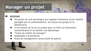Manager un projet 
➔ Animer 
◆ Un projet est une dynamique qui suppose l'existence d’une volonté 
partagée par le commanditaire, les acteurs du projet et le 
bénéficiaire 
◆ C’est donner de la vie au projet pour en faire un événement 
extraordinaire et lui donner une dynamique 
◆ “Coeur du métier du manager” 
◆ Impossible à automatiser 
◆ École de management versus école de patron 
 