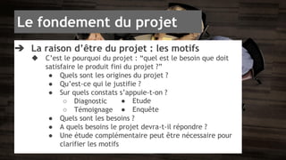 Le fondement du projet 
➔ La raison d’être du projet : les motifs 
◆ C’est le pourquoi du projet : “quel est le besoin que doit 
satisfaire le produit fini du projet ?” 
● Quels sont les origines du projet ? 
● Qu’est-ce qui le justifie ? 
● Sur quels constats s’appuie-t-on ? 
○ Diagnostic 
○ Témoignage 
● Quels sont les besoins ? 
● A quels besoins le projet devra-t-il répondre ? 
● Une étude complémentaire peut être nécessaire pour 
clarifier les motifs 
● Etude 
● Enquête 
 