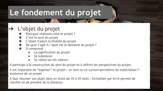 Le fondement du projet 
➔ L’objet du projet 
◆ Pourquoi réalisons-nous le projet ? 
◆ C’est le quoi du projet 
◆ L’objet traduit la finalité du projet 
◆ De quoi s’agit-il ? Quel est le domaine du projet ? 
◆ Il comprend 
● La signification du projet 
● Sa substance 
● Sa valeur ou ses valeurs 
Il participe à la construction du sens du projet et il définit les perspectives du projet. 
Il est important de “baptiser” le projet : ce nom ou ce surnom permettra de matérialiser l’ 
existence de ce projet. 
Il faut résumer son objet dans un texte de 10 à 25 mots : formaliser par écrit permet de 
clarifier et de prendre de la distance. 
 