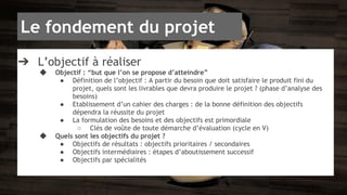Le fondement du projet 
➔ L’objectif à réaliser 
◆ Objectif : “but que l’on se propose d’atteindre” 
● Définition de l’objectif : A partir du besoin que doit satisfaire le produit fini du 
projet, quels sont les livrables que devra produire le projet ? (phase d’analyse des 
besoins) 
● Etablissement d’un cahier des charges : de la bonne définition des objectifs 
dépendra la réussite du projet 
● La formulation des besoins et des objectifs est primordiale 
○ Clés de voûte de toute démarche d’évaluation (cycle en V) 
◆ Quels sont les objectifs du projet ? 
● Objectifs de résultats : objectifs prioritaires / secondaires 
● Objectifs intermédiaires : étapes d’aboutissement successif 
● Objectifs par spécialités 
 
