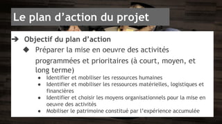 Le plan d’action du projet 
➔ Objectif du plan d’action 
◆ Préparer la mise en oeuvre des activités 
programmées et prioritaires (à court, moyen, et 
long terme) 
● Identifier et mobiliser les ressources humaines 
● Identifier et mobiliser les ressources matérielles, logistiques et 
financières 
● Identifier et choisir les moyens organisationnels pour la mise en 
oeuvre des activités 
● Mobiliser le patrimoine constitué par l’expérience accumulée 
 