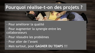 Pourquoi réalise-t-on des projets ? 
- Pour améliorer la qualité 
- Pour augmenter la synergie entre les 
collaborateurs 
- Pour résoudre les problèmes 
- Pour aller de l’avant 
- Mais surtout, pour GAGNER DU TEMPS !!! 
 