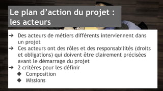 Le plan d’action du projet : 
les acteurs 
➔ Des acteurs de métiers différents interviennent dans 
un projet 
➔ Ces acteurs ont des rôles et des responsabilités (droits 
et obligations) qui doivent être clairement précisées 
avant le démarrage du projet 
➔ 2 critères pour les définir 
◆ Composition 
◆ Missions 
 